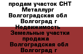 продам участок СНТ Металлург - Волгоградская обл., Волгоград г. Недвижимость » Земельные участки продажа   . Волгоградская обл.,Волгоград г.